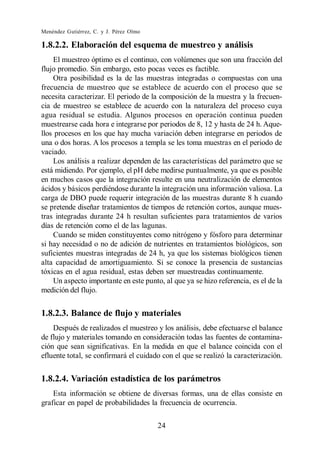 Menéndez Gutiérrez, C. y J. Pérez Olmo

1.8.2.2. Elaboración del esquema de muestreo y análisis
    El muestreo óptimo es el continuo, con volúmenes que son una fracción del
flujo promedio. Sin embargo, esto pocas veces es factible.
    Otra posibilidad es la de las muestras integradas o compuestas con una
frecuencia de muestreo que se establece de acuerdo con el proceso que se
necesita caracterizar. El periodo de la composición de la muestra y la frecuen-
cia de muestreo se establece de acuerdo con la naturaleza del proceso cuya
agua residual se estudia. Algunos procesos en operación continua pueden
muestrearse cada hora e integrarse por periodos de 8, 12 y hasta de 24 h. Aque-
llos procesos en los que hay mucha variación deben integrarse en periodos de
una o dos horas. A los procesos a templa se les toma muestras en el periodo de
vaciado.
    Los análisis a realizar dependen de las características del parámetro que se
está midiendo. Por ejemplo, el pH debe medirse puntualmente, ya que es posible
en muchos casos que la integración resulte en una neutralización de elementos
ácidos y básicos perdiéndose durante la integración una información valiosa. La
carga de DBO puede requerir integración de las muestras durante 8 h cuando
se pretende diseñar tratamientos de tiempos de retención cortos, aunque mues-
tras integradas durante 24 h resultan suficientes para tratamientos de varios
días de retención como el de las lagunas.
    Cuando se miden constituyentes como nitrógeno y fósforo para determinar
si hay necesidad o no de adición de nutrientes en tratamientos biológicos, son
suficientes muestras integradas de 24 h, ya que los sistemas biológicos tienen
alta capacidad de amortiguamiento. Si se conoce la presencia de sustancias
tóxicas en el agua residual, estas deben ser muestreadas continuamente.
    Un aspecto importante en este punto, al que ya se hizo referencia, es el de la
medición del flujo.


1.8.2.3. Balance de flujo y materiales
    Después de realizados el muestreo y los análisis, debe efectuarse el balance
de flujo y materiales tomando en consideración todas las fuentes de contamina-
ción que sean significativas. En la medida en que el balance coincida con el
efluente total, se confirmará el cuidado con el que se realizó la caracterización.


1.8.2.4. Variación estadística de los parámetros
    Esta información se obtiene de diversas formas, una de ellas consiste en
graficar en papel de probabilidades la frecuencia de ocurrencia.

                                         24
 
