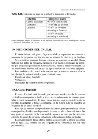 Indicadores de la Contaminación

Tabla 1.11. Consumo de agua de la industria azucarera y derivados

                    Industria                   Índice de consumo
                    Central azucarero           0.5 m3/t caña molida
                    Destilería                  1.6 m3/HL de alcohol
                    Levadura                    70 m3/t de levadura
                                                (tecnología francesa)
                                                80 m3/t levadura
                                                (tecnología austríaca)
Fuente: Programa integral de desarrollo de los derivados de la caña de azúcar. Subprograma: Alcohol
 y levaduras, septiembre 1985, Cuba.



1.9. MEDICIONES DEL CAUDAL
    El conocimiento del gasto, flujo o caudal es importante no solo en el
momento de proyectar una instalación, su sistema de tuberías y de bombeo.
    Se encuentran diversas formas comunes de conocer un caudal. Desde
trabajar por datos de proyecto, pasando por el manejo de índices de consu-
mo por unidad de producción o por habitante, hasta la medición directa. De
las mediciones directas del caudal de aguas residuales trata este epígrafe.
    Los medidores de caudal más usuales que pueden ser encontrados en
las plantas de tratamiento de aguas residuales son:
    Canales de aforo Parshall.
    Vertedores.
    Medidores de caudal en líneas de presión.


1.9.1. Canal Parshall
    El canal Parshall está formado por una sección de entrada de paredes
verticales convergentes y fondo a nivel, un estrechamiento de paredes para-
lelas y fondo descendente. El canal posee además una sección de salida de
paredes divergentes y fondo ascendente. En la figura 1.13 se muestra un
esquema de un canal Parshall.
    Este tipo de medidor es especialmente útil para aguas que contienen sólidos
en suspensión, debido a que la presencia de estos no afecta las mediciones. Por
otra parte, el aumento de la velocidad del agua a su paso por la parte más
estrecha del canal, la garganta, dificulta la sedimentación de las partículas.
    La determinación del caudal se realiza considerando la altura alcanzada
por el agua (H), tomada en una arqueta aneja conectada por un tubo
piezométrico.

                                               29
 