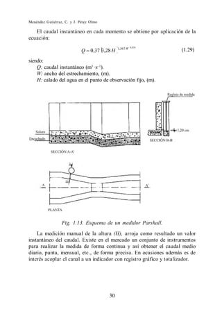 Menéndez Gutiérrez, C. y J. Pérez Olmo

   El caudal instantáneo en cada momento se obtiene por aplicación de la
ecuación:
                                                          0,026
                                                1,567 W
                             Q    0,37 3,28 H                       (1.29)

siendo:
    Q: caudal instantáneo (m3 ·s ).
    W: ancho del estrechamiento, (m).
    H: calado del agua en el punto de observación fijo, (m).




                  Fig. 1.13. Esquema de un medidor Parshall.
    La medición manual de la altura (H), arroja como resultado un valor
instantáneo del caudal. Existe en el mercado un conjunto de instrumentos
para realizar la medida de forma continua y así obtener el caudal medio
diario, punta, mensual, etc., de forma precisa. En ocasiones además es de
interés acoplar el canal a un indicador con registro gráfico y totalizador.




                                          30
 