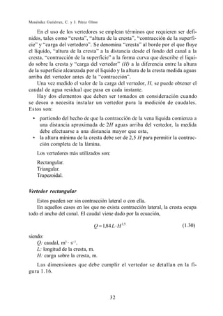 Menéndez Gutiérrez, C. y J. Pérez Olmo

    En el uso de los vertedores se emplean términos que requieren ser defi-




                                             (H) a la diferencia entre la altura
de la superficie alcanzada por el liquido y la altura de la cresta medida aguas

   Una vez medido el valor de la carga del vertedor, H, se puede obtener el
caudal de agua residual que pasa en cada instante.
   Hay dos elementos que deben ser tomados en consideración cuando
se desea o necesita instalar un vertedor para la medición de caudales.
Estos son:
      partiendo del hecho de que la contracción de la vena líquida comienza a
      una distancia aproximada de 2H aguas arriba del vertedor, la medida
      debe efectuarse a una distancia mayor que esta,
      la altura mínima de la cresta debe ser de 2,5 H para permitir la contrac-
      ción completa de la lámina.
    Los vertedores más utilizados son:
    Rectangular.
    Triangular.
    Trapezoidal.

Vertedor rectangular
    Estos pueden ser sin contracción lateral o con ella.
    En aquellos casos en los que no exista contracción lateral, la cresta ocupa
todo el ancho del canal. El caudal viene dado por la ecuación,

                                   Q 1,84 L H 1,5                        (1.30)

siendo:
    Q: caudal, m3 · s .
    L: longitud de la cresta, m.
    H: carga sobre la cresta, m.
   Las dimensiones que debe cumplir el vertedor se detallan en la fi-
gura 1.16.



                                          32
 