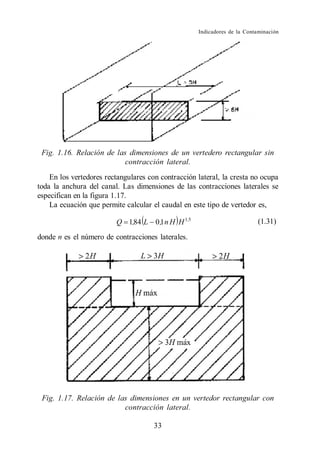 Indicadores de la Contaminación




 Fig. 1.16. Relación de las dimensiones de un vertedero rectangular sin
                           contracción lateral.
    En los vertedores rectangulares con contracción lateral, la cresta no ocupa
toda la anchura del canal. Las dimensiones de las contracciones laterales se
especifican en la figura 1.17.
    La ecuación que permite calcular el caudal en este tipo de vertedor es,

                         Q 1,84 L 0 ,1 n H H 1,5                           (1.31)

donde n es el número de contracciones laterales.




 Fig. 1.17. Relación de las dimensiones en un vertedor rectangular con
                          contracción lateral.

                                      33
 