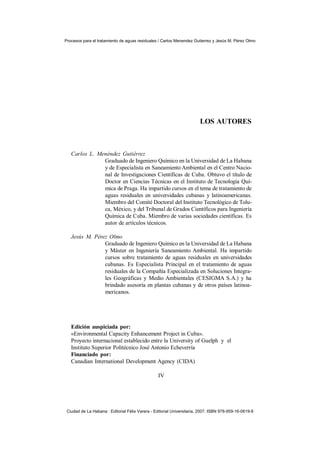 Procesos para el tratamiento de aguas residuales / Carlos Menendez Gutierrez y Jesús M. Pérez Olmo




                                                                        LOS AUTORES



   Carlos L. Menéndez Gutiérrez
               Graduado de Ingeniero Químico en la Universidad de La Habana
               y de Especialista en Saneamiento Ambiental en el Centro Nacio-
               nal de Investigaciones Científicas de Cuba. Obtuvo el título de
               Doctor en Ciencias Técnicas en el Instituto de Tecnología Quí-
               mica de Praga. Ha impartido cursos en el tema de tratamiento de
               aguas residuales en universidades cubanas y latinoamericanas.
               Miembro del Comité Doctoral del Instituto Tecnológico de Tolu-
               ca, México, y del Tribunal de Grados Científicos para Ingeniería
               Química de Cuba. Miembro de varias sociedades científicas. Es
               autor de artículos técnicos.

   Jesús M. Pérez Olmo
                Graduado de Ingeniero Químico en la Universidad de La Habana
                y Máster en Ingeniería Saneamiento Ambiental. Ha impartido
                cursos sobre tratamiento de aguas residuales en universidades
                cubanas. Es Especialista Principal en el tratamiento de aguas
                residuales de la Compañía Especializada en Soluciones Integra-
                les Geográficas y Medio Ambientales (CESIGMA S.A.) y ha
                brindado asesoría en plantas cubanas y de otros países latinoa-
                mericanos.




   Edición auspiciada por:
   «Environmental Capacity Enhancement Project in Cuba».
   Proyecto internacional establecido entre la University of Guelph y el
   Instituto Superior Politécnico José Antonio Echeverría
   Financiado por:
   Canadian International Development Agency (CIDA)

                                                  IV




 Ciudad de La Habana : Editorial Félix Varera - Editorial Universitaria, 2007. ISBN 978-959-16-0619-8
 