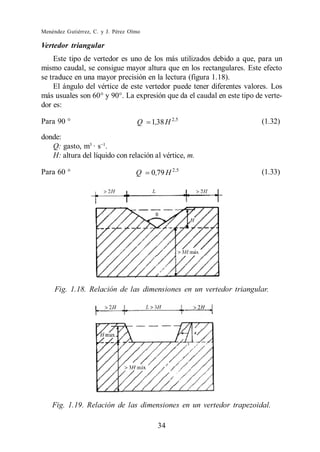 Menéndez Gutiérrez, C. y J. Pérez Olmo

Vertedor triangular
    Este tipo de vertedor es uno de los más utilizados debido a que, para un
mismo caudal, se consigue mayor altura que en los rectangulares. Este efecto
se traduce en una mayor precisión en la lectura (figura 1.18).
    El ángulo del vértice de este vertedor puede tener diferentes valores. Los
más usuales son 60° y 90°. La expresión que da el caudal en este tipo de verte-
dor es:

Para 90 °                           Q    1,38 H 2,5                     (1.32)

donde:
   Q: gasto, m3 · s .
   H: altura del líquido con relación al vértice, m.

Para 60 °                           Q    0,79 H 2 ,5                    (1.33)




     Fig. 1.18. Relación de las dimensiones en un vertedor triangular.




    Fig. 1.19. Relación de las dimensiones en un vertedor trapezoidal.

                                           34
 