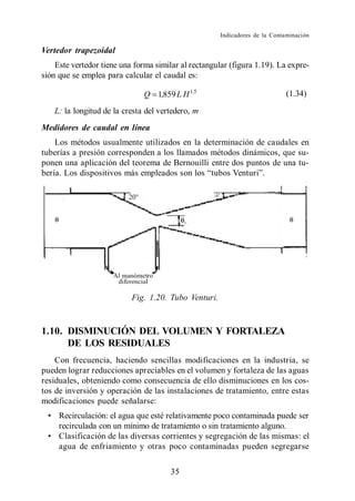 Indicadores de la Contaminación

Vertedor trapezoidal
    Este vertedor tiene una forma similar al rectangular (figura 1.19). La expre-
sión que se emplea para calcular el caudal es:

                               Q 1,859 L H 1,5                               (1.34)

   L: la longitud de la cresta del vertedero, m
Medidores de caudal en línea
   Los métodos usualmente utilizados en la determinación de caudales en
tuberías a presión corresponden a los llamados métodos dinámicos, que su-
ponen una aplicación del teorema de Bernouilli entre dos puntos de una tu-




                           Fig. 1.20. Tubo Venturi.


1.10. DISMINUCIÓN DEL VOLUMEN Y FORTALEZA
      DE LOS RESIDUALES
    Con frecuencia, haciendo sencillas modificaciones en la industria, se
pueden lograr reducciones apreciables en el volumen y fortaleza de las aguas
residuales, obteniendo como consecuencia de ello disminuciones en los cos-
tos de inversión y operación de las instalaciones de tratamiento, entre estas
modificaciones puede señalarse:
     Recirculación: el agua que esté relativamente poco contaminada puede ser
     recirculada con un mínimo de tratamiento o sin tratamiento alguno.
     Clasificación de las diversas corrientes y segregación de las mismas: el
     agua de enfriamiento y otras poco contaminadas pueden segregarse

                                       35
 