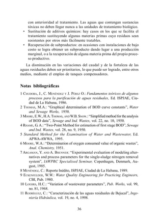 Menéndez Gutiérrez, C. y J. Pérez Olmo

      con anterioridad al tratamiento. Las aguas que contengan sustancias
      tóxicas no deben llegar nunca a las unidades de tratamiento biológico.
      Sustitución de aditivos químicos: hay casos en los que se facilita el
      tratamiento sustituyendo algunas materias primas cuyo residuos sean
      resistentes por otros más fácilmente tratables.
      Recuperación de subproductos: en ocasiones con instalaciones de bajo
      costo se logra obtener un subproducto dando lugar a una producción
      marginal, o a la recuperación de alguna materia prima del propio proce-
      so productivo.
   La disminución en las variaciones del caudal y de la fortaleza de las
aguas residuales deben ser prioritarios, lo que puede ser logrado, entre otros
medios, mediante el empleo de tanques compensadores.


Notas bibliográficas
1 CHUDOBA, J., C. MENÉNDEZ Y J. PÉREZ O.: Fundamentos teóricos de algunos
     procesos para la purificación de aguas residuales, Ed. ISPJAE, Ciu-
     dad de La Habana, 1986.
2 THOMAS, M.A.:                                                      Water
     and Sewage Works, 1950.
3 MOORE, E.W., H.A. THOMAS, AND W.B. SNOW.:
                     Sewage and Ind. Wastes, vol. 22, no. 10, 1950.
4 RHAME, G. A.:                                                     Sewage
     and Ind. Wastes, vol. 28, no. 9, 1950.
5 Standard Method for the Examination of Water and Wastewater, Ed.
     APWA-AWWA, 1995.
6 MOORE, W.A.:
     Anal. Chemistry, 1951.
7 ARGAMAN, Y. AND A. BRENNER:
     natives and process parameters for the single-sludge nitrogen removal
                IAWPRC Specialised Seminar, Copenhagen, Denmark, Au-
     gust, 1985.
8 MENÉNDEZ, C.: Reporte Inédito, ISPJAE, Ciudad de La Habana, 1989.
9 ECKENFELDER, W.W.: Water Quality Engineering for Practicing Engineers,
     CBI, Pub. 1980.
10 LOEHRS, H.C.:                                       Pub. Works, vol. 99,
     no. 81, 1968.
11 RODRÍGUEZ, C.:                                                     Inge-
     niería Hidráulica, vol. 19, no. 4, 1998.

                                         36
 