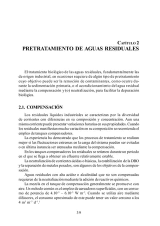 Pretratamiento de Aguas Residuales




                                                                    CAPÍTULO 2
  PRETRATAMIENTO DE AGUAS RESIDUALES



    El tratamiento biológico de las aguas residuales, fundamentalmente las
de origen industrial, en ocasiones requiere de algún tipo de pretratamiento
cuyo objetivo puede ser la remoción de contaminantes, como ocurre du-
rante la sedimentación primaria, o el acondicionamiento del agua residual
mediante la compensación y (o) neutralización, para facilitar la depuración
biológica.


2.1. COMPENSACIÓN
     Los residuales líquidos industriales se caracterizan por la diversidad
de corrientes con diferencias en su composición y concentración. Aun una
misma corriente puede presentar variaciones horarias en sus propiedades. Cuando
los residuales manifiestan mucha variación en su composición se recomienda el
empleo de tanques compensadores.
     La experiencia ha demostrado que los procesos de tratamiento se realizan
mejor si las fluctuaciones extremas en la carga del sistema pueden ser evitadas
o en última instancia ser atenuadas mediante la compensación.
     En los tanques compensadores los residuales se retienen durante un periodo
en el que se llega a obtener un efluente relativamente estable.
     La neutralización de corrientes ácidas o básicas, la estabilización de la DBO
y la separación de metales pesados, son algunos de los objetivos de la compen-
sación.
     Aguas residuales con alta acidez o alcalinidad que no son compensadas
requieren de la neutralización mediante la adición de reactivos químicos.
     La mezcla en el tanque de compensación generalmente se promueve con
aire. Un método común es el empleo de aereadores superficiales, con un consu-
mo de potencia de 4.10                 W m . Cuando se utiliza aire mediante
difusores, el consumo aproximado de este puede tener un valor cercano a los
4 m3 m d . 1

                                       39
 