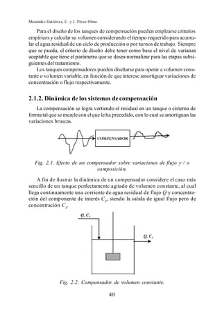 Menéndez Gutiérrez, C. y J. Pérez Olmo

     Para el diseño de los tanques de compensación pueden emplearse criterios
empíricos y calcular su volumen considerando el tiempo requerido para acumu-
lar el agua residual de un ciclo de producción o por turnos de trabajo. Siempre
que se pueda, el criterio de diseño debe tener como base el nivel de varianza
aceptable que tiene el parámetro que se desea normalizar para las etapas subsi-
guientes del tratamiento.
     Los tanques compensadores pueden diseñarse para operar a volumen cons-
tante o volumen variable, en función de que interese amortiguar variaciones de
concentración o flujo respectivamente.


2.1.2. Dinámica de los sistemas de compensación
    La compensación se logra vertiendo el residual en un tanque o cisterna de
forma tal que se mezcle con el que le ha precedido, con lo cual se amortiguan las
variaciones bruscas.




   Fig. 2.1. Efecto de un compensador sobre variaciones de flujo y / o
                             composición.
    A fin de ilustrar la dinámica de un compensador considere el caso más
sencillo de un tanque perfectamente agitado de volumen constante, al cual
llega continuamente una corriente de agua residual de flujo Q y concentra-
ción del componente de interés CE, siendo la salida de igual flujo pero de
concentración CS.




                 Fig. 2.2. Compensador de volumen constante.

                                         40
 