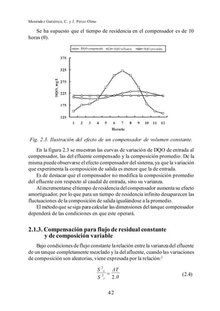 Menéndez Gutiérrez, C. y J. Pérez Olmo

    Se ha supuesto que el tiempo de residencia en el compensador es de 10




Fig. 2.3. Ilustración del efecto de un compensador de volumen constante.
    En la figura 2.3 se muestran las curvas de variación de DQO de entrada al
compensador, las del efluente compensado y la composición promedio. De la
misma puede observarse el efecto compensador del sistema, ya que la variación
que experimenta la composición de salida es menor que la de entrada.
    Es de destacar que el compensador no modifica la composición promedio
del efluente con respecto al caudal de entrada, sino su varianza.
    Al incrementarse el tiempo de residencia del compensador aumenta su efecto
amortiguador, por lo que para un tiempo de residencia infinito desaparecen las
fluctuaciones de la composición de salida igualándose a la promedio.
    El método que se siga para calcular las dimensiones del tanque compensador
dependerá de las condiciones en que este operará.


2.1.3. Compensación para flujo de residual constante
       y de composición variable
    Bajo condiciones de flujo constante la relación entre la varianza del efluente
de un tanque completamente mezclado y la del afluente, cuando las variaciones
de composición son aleatorias, viene expresada por la relación:2

                                         S 2e
                                                                            (2.4)
                                         S 2i    2.


                                                42
 