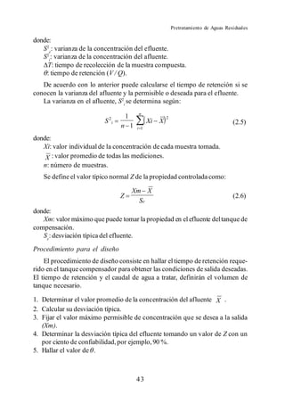 Pretratamiento de Aguas Residuales

donde:
   S2e: varianza de la concentración del efluente.
   S2i: varianza de la concentración del afluente.
     T: tiempo de recolección de la muestra compuesta.
    : tiempo de retención (V / Q).
   De acuerdo con lo anterior puede calcularse el tiempo de retención si se
conocen la varianza del afluente y la permisible o deseada para el efluente.
   La varianza en el afluente, S2i se determina según:
                                          n
                                     1                   2
                          S 2i                  Xi   X                                  (2.5)
                                 n 1      i 1

donde:
   Xi: valor individual de la concentración de cada muestra tomada.
    X : valor promedio de todas las mediciones.
   n: número de muestras.
   Se define el valor típico normal Z de la propiedad controlada como:

                                         Xm X
                                 Z                                                      (2.6)
                                           Se
donde:
   Xm: valor máximo que puede tomar la propiedad en el efluente del tanque de
compensación.
   Se: desviación típica del efluente.
Procedimiento para el diseño
    El procedimiento de diseño consiste en hallar el tiempo de retención reque-
rido en el tanque compensador para obtener las condiciones de salida deseadas.
El tiempo de retención y el caudal de agua a tratar, definirán el volumen de
tanque necesario.

1. Determinar el valor promedio de la concentración del afluente X .
2. Calcular su desviación típica.
3. Fijar el valor máximo permisible de concentración que se desea a la salida
   (Xm).
4. Determinar la desviación típica del efluente tomando un valor de Z con un
   por ciento de confiabilidad, por ejemplo, 90 %.
5. Hallar el valor de .



                                         43
 