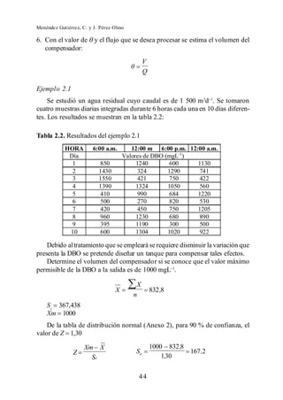 Menéndez Gutiérrez, C. y J. Pérez Olmo

6. Con el valor de       y el flujo que se desea procesar se estima el volumen del
   compensador:
                                               V
                                               Q

Ejemplo 2.1
     Se estudió un agua residual cuyo caudal es de 1 500 m 3d . Se tomaron
cuatro muestras diarias integradas durante 6 horas cada una en 10 días diferen-
tes. Los resultados se muestran en la tabla 2.2:

Tabla 2.2. Resultados del ejemplo 2.1
            HORA        6:00 a.m.        12:00 m 6:00 p.m. 12:00 a.m.
             Día                      Valores de DBO (mgL-1)
              1            850             1240        600    1130
              2            1430            324        1290    741
              3            1550            421        750     422
              4            1390            1324       1050     560
              5            410             990         684    1220
              6            500             270         820    530
              7            420             450         750    1205
              8            960             1230        680    890
              9            395             1190        300    500
             10            600             1304       1020     922

    Debido al tratamiento que se empleará se requiere disminuir la variación que
presenta la DBO se pretende diseñar un tanque para compensar tales efectos.
    Determine el volumen del compensador si se conoce que el valor máximo
permisible de la DBO a la salida es de 1000 mgL .

                                          X
                                  X                832,8
                                         n
    Si 367,438
    Xm 1000
    De la tabla de distribución normal (Anexo 2), para 90 % de confianza, el
valor de Z 1,30

                    Xm X                           1000 832 ,8
               Z                          Se                   167 ,2
                      Se                               1,30


                                           44
 