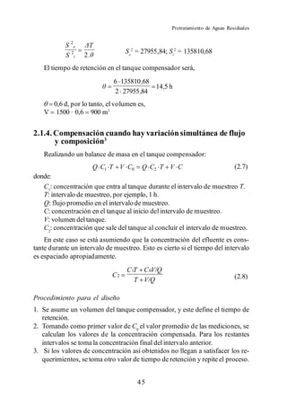 Pretratamiento de Aguas Residuales


            S 2e
                                  Se2 = 27955,84; Si2 = 135810,68
            S 2i   2.
   El tiempo de retención en el tanque compensador será,
                              6 135810 ,68
                                           14 ,5 h
                              2 27955 ,84
       0,6 d, por lo tanto, el volumen es,
   V    1500 · 0,6 900 m3


2.1.4. Compensación cuando hay variación simultánea de flujo
       y composición3
   Realizando un balance de masa en el tanque compensador:
                        Q C1 T V C0     Q C2 T V C                            (2.7)
donde:
   C1: concentración que entra al tanque durante el intervalo de muestreo T.
   T: intervalo de muestreo, por ejemplo, 1 h.
   Q: flujo promedio en el intervalo de muestreo.
   C: concentración en el tanque al inicio del intervalo de muestreo.
   V: volumen del tanque.
   C2: concentración que sale del tanque al concluir el intervalo de muestreo.
    En este caso se está asumiendo que la concentración del efluente es cons-
tante durante un intervalo de muestreo. Esto es cierto si el tiempo del intervalo
es espaciado apropiadamente.
                                   C1T C 0V/Q
                             C2                                               (2.8)
                                     T V/Q

Procedimiento para el diseño
1. Se asume un volumen del tanque compensador, y este define el tiempo de
   retención.
2. Tomando como primer valor de C0 el valor promedio de las mediciones, se
   calculan los valores de la concentración compensada. Para los restantes
   intervalos se toma la concentración final del intervalo anterior.
3. Si los valores de concentración así obtenidos no llegan a satisfacer los re-
   querimientos, se toma otro valor de tiempo de retención y repite el proceso.


                                       45
 
