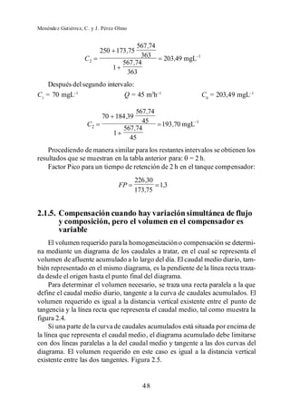 Menéndez Gutiérrez, C. y J. Pérez Olmo


                                        567 ,74
                          250 173 ,75
                    C2                   363      203,49 mgL 1
                                  567 ,74
                                1
                                   363
    Después del segundo intervalo:
C1 = 70 mgL                   Q = 45 m3h                          C0 = 203,49 mgL

                                       567 ,74
                           70 184 ,39
                     C2                  45       193 ,70 mgL 1
                                  567 ,74
                                1
                                    45
    Procediendo de manera similar para los restantes intervalos se obtienen los
resultados que se muestran en la tabla anterior para: = 2 h.
    Factor Pico para un tiempo de retención de 2 h en el tanque compensador:
                                         226 ,30
                                  FP             1,3
                                         173,75


2.1.5. Compensación cuando hay variación simultánea de flujo
       y composición, pero el volumen en el compensador es
       variable
     El volumen requerido para la homogeneización o compensación se determi-
na mediante un diagrama de los caudales a tratar, en el cual se representa el
volumen de afluente acumulado a lo largo del día. El caudal medio diario, tam-
bién representado en el mismo diagrama, es la pendiente de la línea recta traza-
da desde el origen hasta el punto final del diagrama.
     Para determinar el volumen necesario, se traza una recta paralela a la que
define el caudal medio diario, tangente a la curva de caudales acumulados. El
volumen requerido es igual a la distancia vertical existente entre el punto de
tangencia y la línea recta que representa el caudal medio, tal como muestra la
figura 2.4.
     Si una parte de la curva de caudales acumulados está situada por encima de
la línea que representa el caudal medio, el diagrama acumulado debe limitarse
con dos líneas paralelas a la del caudal medio y tangente a las dos curvas del
diagrama. El volumen requerido en este caso es igual a la distancia vertical
existente entre las dos tangentes. Figura 2.5.


                                           48
 