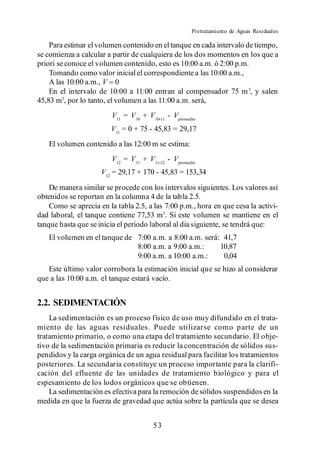Pretratamiento de Aguas Residuales

    Para estimar el volumen contenido en el tanque en cada intervalo de tiempo,
se comienza a calcular a partir de cualquiera de los dos momentos en los que a
priori se conoce el volumen contenido, esto es 10:00 a.m. ó 2:00 p.m.
    Tomando como valor inicial el correspondiente a las 10:00 a.m.,
    A las 10:00 a.m., V 0
    En el intervalo de 10:00 a 11:00 entran al compensador 75 m 3, y salen
45,83 m3, por lo tanto, el volumen a las 11:00 a.m. será,
                         V11 = V 10 + V 10-11 - Vpromedio
                        V11 = 0 + 75 - 45,83 = 29,17
   El volumen contenido a las 12:00 m se estima:
                         V12 = V 11 + V 11-12 - Vpromedio
                     V12 = 29,17 + 170 - 45,83 = 153,34
    De manera similar se procede con los intervalos siguientes. Los valores así
obtenidos se reportan en la columna 4 de la tabla 2.5.
    Como se aprecia en la tabla 2.5, a las 7:00 p.m., hora en que cesa la activi-
dad laboral, el tanque contiene 77,53 m3. Si este volumen se mantiene en el
tanque hasta que se inicia el periodo laboral al día siguiente, se tendrá que:
   El volumen en el tanque de 7:00 a.m. a 8:00 a.m. será: 41,7
                              8:00 a.m. a 9:00 a.m.:     10,87
                              9:00 a.m. a 10:00 a.m.:     0,04
   Este último valor corrobora la estimación inicial que se hizo al considerar
que a las 10:00 a.m. el tanque estará vacío.


2.2. SEDIMENTACIÓN
    La sedimentación es un proceso físico de uso muy difundido en el trata-
miento de las aguas residuales. Puede utilizarse como p arte de un
tratamiento primario, o como una etapa del tratamiento secundario. El obje-
tivo de la sedimentación primaria es reducir la concentración de sólidos sus-
pendidos y la carga orgánica de un agua residual para facilitar los tratamientos
posteriores. La secundaria constituye un proceso importante para la clarifi-
cación del efluente de las unidades de tratamiento biológico y para el
espesamiento de los lodos orgánicos que se obtienen.
    La sedimentación es efectiva para la remoción de sólidos suspendidos en la
medida en que la fuerza de gravedad que actúa sobre la partícula que se desea


                                        53
 