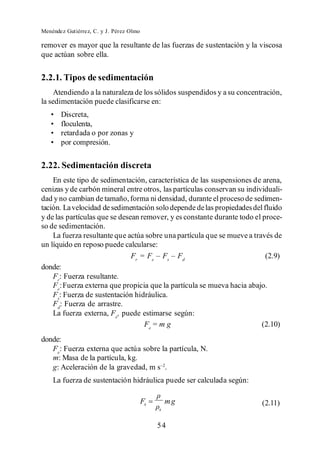 Menéndez Gutiérrez, C. y J. Pérez Olmo

remover es mayor que la resultante de las fuerzas de sustentación y la viscosa
que actúan sobre ella.


2.2.1. Tipos de sedimentación
     Atendiendo a la naturaleza de los sólidos suspendidos y a su concentración,
la sedimentación puede clasificarse en:
       Discreta,
       floculenta,
       retardada o por zonas y
       por compresión.


2.22. Sedimentación discreta
    En este tipo de sedimentación, característica de las suspensiones de arena,
cenizas y de carbón mineral entre otros, las partículas conservan su individuali-
dad y no cambian de tamaño, forma ni densidad, durante el proceso de sedimen-
tación. La velocidad de sedimentación solo depende de las propiedades del fluido
y de las partículas que se desean remover, y es constante durante todo el proce-
so de sedimentación.
    La fuerza resultante que actúa sobre una partícula que se mueve a través de
un líquido en reposo puede calcularse:
                               Fr = Fe     s    d
                                                                           (2.9)
donde:
    Fr: Fuerza resultante.
    Fe: Fuerza externa que propicia que la partícula se mueva hacia abajo.
    Fs: Fuerza de sustentación hidráulica.
    Fd: Fuerza de arrastre.
    La fuerza externa, Fe, puede estimarse según:
                                   Fe = m g                               (2.10)
donde:
   Fe: Fuerza externa que actúa sobre la partícula, N.
   m: Masa de la partícula, kg.
   g: Aceleración de la gravedad, m s .
    La fuerza de sustentación hidráulica puede ser calculada según:

                                         Fs       mg                      (2.11)
                                              s


                                              54
 
