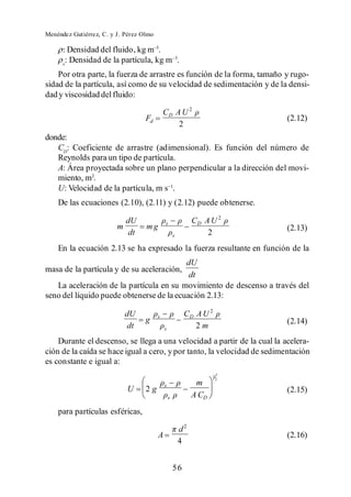 Menéndez Gutiérrez, C. y J. Pérez Olmo

      : Densidad del fluido, kg m .
      s
       : Densidad de la partícula, kg m .
    Por otra parte, la fuerza de arrastre es función de la forma, tamaño y rugo-
sidad de la partícula, así como de su velocidad de sedimentación y de la densi-
dad y viscosidad del fluido:

                                             CD A U 2
                                   Fd                                        (2.12)
                                                 2
donde:
   CD: Coeficiente de arrastre (adimensional). Es función del número de
   Reynolds para un tipo de partícula.
   A: Área proyectada sobre un plano perpendicular a la dirección del movi-
   miento, m2.
   U: Velocidad de la partícula, m s .
    De las ecuaciones (2.10), (2.11) y (2.12) puede obtenerse.

                             dU              s                CD A U 2
                         m         mg                                        (2.13)
                             dt                      s            2
    En la ecuación 2.13 se ha expresado la fuerza resultante en función de la
                                          dU
masa de la partícula y de su aceleración,
                                           dt
   La aceleración de la partícula en su movimiento de descenso a través del
seno del líquido puede obtenerse de la ecuación 2.13:

                             dU          s                CD A U 2
                                   g                                         (2.14)
                             dt              s               2m
    Durante el descenso, se llega a una velocidad a partir de la cual la acelera-
ción de la caída se hace igual a cero, y por tanto, la velocidad de sedimentación
es constante e igual a:
                                                                     1
                                                                         2
                                             s                 m
                             U     2g                                        (2.15)
                                                 s            A CD
    para partículas esféricas,

                                                         d2
                                         A                                   (2.16)
                                                         4


                                                     56
 