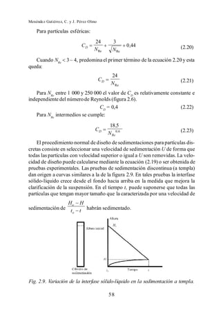 Menéndez Gutiérrez, C. y J. Pérez Olmo

    Para partículas esféricas:
                                    24           3
                             CD                         0 ,44             (2.20)
                                    N Re        N Re
   Cuando NRe
queda:
                                               24
                                         CD                               (2.21)
                                               N Re
   Para NRe entre 1 000 y 250 000 el valor de CD es relativamente constante e
independiente del número de Reynolds (figura 2.6).
                                CD = 0,4                              (2.22)
    Para NRe intermedios se cumple:
                                               18 ,5
                                     CD                                   (2.23)
                                              N Re0,6
    El procedimiento normal de diseño de sedimentaciones para partículas dis-
cretas consiste en seleccionar una velocidad de sedimentación U de forma que
todas las partículas con velocidad superior o igual a U son removidas. La velo-
cidad de diseño puede calcularse mediante la ecuación (2.19) o ser obtenida de
pruebas experimentales. Las pruebas de sedimentación discontinua (a templa)
dan origen a curvas similares a la de la figura 2.9. En tales pruebas la interfase
sólido-líquido crece desde el fondo hacia arriba en la medida que mejora la
clarificación de la suspensión. En el tiempo t, puede suponerse que todas las
partículas que tengan mayor tamaño que la caracterizada por una velocidad de
                 Ho         H
sedimentación de t
                   o        t habrán sedimentado.




Fig. 2.9. Variación de la interfase sólido-líquido en la sedimentación a templa.

                                              58
 