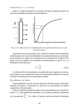 Menéndez Gutiérrez, C. y J. Pérez Olmo

    Hazen y Camp desarrollaron el concepto de tanque ideal para definir las
relaciones aplicables al diseño de sedimentadores.




  Fig. 2.11. Relaciones de sedimentación de partículas discretas en una
                             columna típica.
    Suponiendo que las partículas de los distintos tamaños están distribuidas
uniformemente por toda la profundidad a la entrada del tanque de sedimenta-
ción, mediante un análisis de la trayectoria de la partícula en la figura 2.10,
puede verse que aquellas con velocidad de sedimentación Up menor a Uo, se
eliminarán en la proporción:
                                              Up
                                         Xr                              (2.26)
                                              Uo
    La eficiencia de la sedimentación, considerando toda la gama de velocida-
des existentes en una suspensión, puede ser determinada mediante el uso de una
columna de sedimentación en una prueba a templa.
Procedimiento de diseño
    El procedimiento consiste en tomar muestras a distintas alturas a intervalos
regulares de tiempo, y determinar en cada caso la concentración de sólidos
suspendidos de la extracción.
    Para un caudal de clarificación dado, Q, solo las partículas con velocidad U
mayor a Uo serán totalmente eliminadas. Las restantes partículas sedimentan
                   Up
en la proporción        . Por tanto, la fracción total de partículas eliminadas
                   Uo


                                              60
 