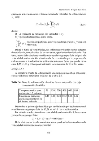 Pretratamiento de Aguas Residuales

cuando se selecciona como criterio de diseño la velocidad de sedimentación
U o será:
                                             Xr
                                                  Up
                          X    1   Xr                  dX                             (2.27)
                                             0
                                                  Uo

donde:
        Xr): fracción de partículas con velocidad            Uo .
   Uo: velocidad seleccionada como límite.
    Xr
         Up      fracción de partículas con velocidad menor que Uo y que son
            dX : removidas.
     0
         Uo
    Desde el punto de vista práctico, los sedimentadores están sujetos a efectos
de turbulencia, cortocircuitos de las corrientes y gradientes de velocidades. Por
tanto, nunca debe diseñarse considerando que la carga superficial es igual a la
velocidad de sedimentación seleccionada. Se recomienda que la carga superfi-
cial sea menor a la velocidad de sedimentación en un factor que pueda variar
entre 1,25 y 1,75 y el tiempo de retención incrementarse de 1,5 a dos veces.
Ejemplo 2.4
    Al someter a prueba de sedimentación una suspensión con baja concentra-
ción de sólidos se obtuvieron los datos de la tabla 2.6.

Tabla 2.6. Datos de sedimentación obtenidos de una suspensión con baja
           concentración de sólidos

          Tiempo requerido para      70       120 230 460 630 880
          sedimentar 1,5 m (min)
          Fracción de partículas    0,46 0,40 0,28 0,12 0,06 0,02
          que no sedimentaron en
          el tiempo indicado

    Determine el porcentaje de sólidos que se eliminarán por sedimentación si
se utiliza una carga superficial de 17,28 m3 m d en el sedimentador.
    Por criterio se seleccionará una velocidad de sedimentación 1,5 veces ma-
yor que la carga superficial:
                       Uo = 0,3 · 10 m s = 0,03 cms
    De la tabla que se brinda a continuación se puede calcular en cada caso la
velocidad de sedimentación experimental.


                                        61
 