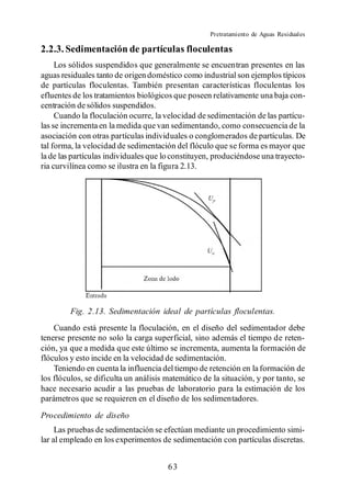 Pretratamiento de Aguas Residuales

2.2.3. Sedimentación de partículas floculentas
     Los sólidos suspendidos que generalmente se encuentran presentes en las
aguas residuales tanto de origen doméstico como industrial son ejemplos típicos
de partículas floculentas. También presentan características floculentas los
efluentes de los tratamientos biológicos que poseen relativamente una baja con-
centración de sólidos suspendidos.
     Cuando la floculación ocurre, la velocidad de sedimentación de las partícu-
las se incrementa en la medida que van sedimentando, como consecuencia de la
asociación con otras partículas individuales o conglomerados de partículas. De
tal forma, la velocidad de sedimentación del flóculo que se forma es mayor que
la de las partículas individuales que lo constituyen, produciéndose una trayecto-
ria curvilínea como se ilustra en la figura 2.13.




         Fig. 2.13. Sedimentación ideal de partículas floculentas.
    Cuando está presente la floculación, en el diseño del sedimentador debe
tenerse presente no solo la carga superficial, sino además el tiempo de reten-
ción, ya que a medida que este último se incrementa, aumenta la formación de
flóculos y esto incide en la velocidad de sedimentación.
    Teniendo en cuenta la influencia del tiempo de retención en la formación de
los flóculos, se dificulta un análisis matemático de la situación, y por tanto, se
hace necesario acudir a las pruebas de laboratorio para la estimación de los
parámetros que se requieren en el diseño de los sedimentadores.
Procedimiento de diseño
     Las pruebas de sedimentación se efectúan mediante un procedimiento simi-
lar al empleado en los experimentos de sedimentación con partículas discretas.


                                       63
 