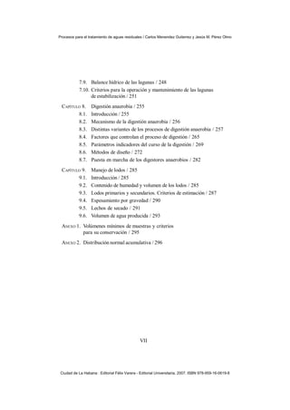 Procesos para el tratamiento de aguas residuales / Carlos Menendez Gutierrez y Jesús M. Pérez Olmo




            7.9. Balance hídrico de las lagunas / 248
            7.10. Criterios para la operación y mantenimiento de las lagunas
                  de estabilización / 251
 CAPÍTULO 8.       Digestión anaerobia / 255
        8.1.       Introducción / 255
        8.2.       Mecanismo de la digestión anaerobia / 256
        8.3.       Distintas variantes de los procesos de digestión anaerobia / 257
        8.4.       Factores que controlan el proceso de digestión / 265
        8.5.       Parámetros indicadores del curso de la digestión / 269
        8.6.       Métodos de diseño / 272
        8.7.       Puesta en marcha de los digestores anaerobios / 282
 CAPÍTULO 9.       Manejo de lodos / 285
        9.1.       Introducción / 285
        9.2.       Contenido de humedad y volumen de los lodos / 285
        9.3.       Lodos primarios y secundarios. Criterios de estimación / 287
        9.4.       Espesamiento por gravedad / 290
        9.5.       Lechos de secado / 291
        9.6.       Volumen de agua producida / 293
 ANEXO 1. Volúmenes mínimos de muestras y criterios
          para su conservación / 295
 ANEXO 2. Distribución normal acumulativa / 296




                                               VII




 Ciudad de La Habana : Editorial Félix Varera - Editorial Universitaria, 2007. ISBN 978-959-16-0619-8
 