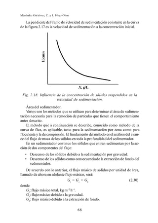 Menéndez Gutiérrez, C. y J. Pérez Olmo

    La pendiente del tramo de velocidad de sedimentación constante en la curva
de la figura 2.17 es la velocidad de sedimentación a la concentración inicial.




 Fig. 2.18. Influencia de la concentración de sólidos suspendidos en la
                       velocidad de sedimentación.
    Área del sedimentador.
    Varios son los métodos que se utilizan para determinar el área de sedimen-
tación necesaria para la remoción de partículas que tienen el comportamiento
antes descrito.
    El método que a continuación se describe, conocido como método de la
curva de flux, es aplicable, tanto para la sedimentación por zona como para
floculenta y la de compresión. El fundamento del método es el análisis del avan-
ce del flujo de masa de los sólidos en toda la profundidad del sedimentador.
    En un sedimentador continuo los sólidos que entran sedimentan por la ac-
ción de dos componentes del flujo:
       Descenso de los sólidos debido a la sedimentación por gravedad.
       Descenso de los sólidos como consecuencia de la extracción de fondo del
       sedimentador.
    De acuerdo con lo anterior, el flujo másico de sólidos por unidad de área,
llamado de ahora en adelante flujo másico, será:
                                Gt = Gs + Gb                           (2.30)
donde:
    Gt: flujo másico total, kg m h .
    Gs: flujo másico debido a la gravedad.
    Gb: flujo másico debido a la extracción de fondo.

                                         68
 