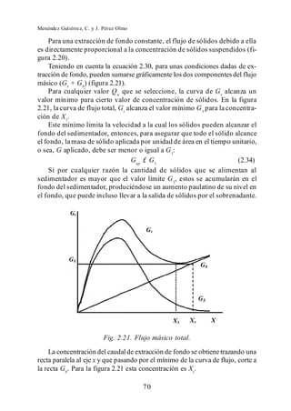 Menéndez Gutiérrez, C. y J. Pérez Olmo

    Para una extracción de fondo constante, el flujo de sólidos debido a ella
es directamente proporcional a la concentración de sólidos suspendidos (fi-
gura 2.20).
    Teniendo en cuenta la ecuación 2.30, para unas condiciones dadas de ex-
tracción de fondo, pueden sumarse gráficamente los dos componentes del flujo
másico (Gs + Gb) (figura 2.21).
    Para cualquier valor Q u que se seleccione, la curva de G t alcanza un
valor mínimo para cierto valor de concentración de sólidos. En la figura
2.21, la curva de flujo total, G t alcanza el valor mínimo G 1 para la concentra-
ción de X 1.
    Este mínimo limita la velocidad a la cual los sólidos pueden alcanzar el
fondo del sedimentador, entonces, para asegurar que todo el sólido alcance
el fondo, la masa de sólido aplicada por unidad de área en el tiempo unitario,
o sea, G aplicado, debe ser menor o igual a G 1:
                                     Gap £ G1                              (2.34)
    Si por cualquier razón la cantidad de sólidos que se alimentan al
sedimentador es mayor que el valor límite G 1, estos se acumularán en el
fondo del sedimentador, produciéndose un aumento paulatino de su nivel en
el fondo, que puede incluso llevar a la salida de sólidos por el sobrenadante.




                           Fig. 2.21. Flujo másico total.
    La concentración del caudal de extracción de fondo se obtiene trazando una
recta paralela al eje x y que pasando por el mínimo de la curva de flujo, corte a
la recta Gb. Para la figura 2.21 esta concentración es Xr.

                                         70
 