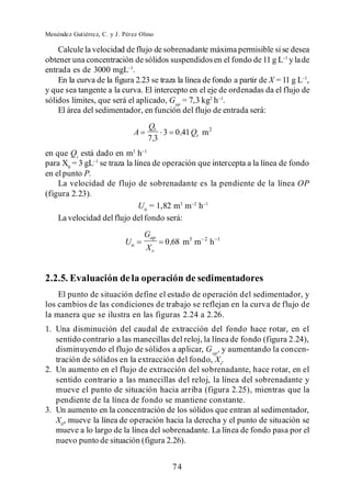 Menéndez Gutiérrez, C. y J. Pérez Olmo

    Calcule la velocidad de flujo de sobrenadante máxima permisible si se desea
obtener una concentración de sólidos suspendidos en el fondo de 11 g L y la de
entrada es de 3000 mgL .
    En la curva de la figura 2.23 se traza la línea de fondo a partir de X = 11 g L ,
y que sea tangente a la curva. El intercepto en el eje de ordenadas da el flujo de
sólidos límites, que será el aplicado, Gap = 7,3 kg2 h .
    El área del sedimentador, en función del flujo de entrada será:
                                    Qt
                               A        3 0 ,41 Qt m 2
                                    7,3
en que Qt está dado en m3 h
para X0 = 3 gL se traza la línea de operación que intercepta a la línea de fondo
en el punto P.
    La velocidad de flujo de sobrenadante es la pendiente de la línea OP
(figura 2.23).
                             U0 = 1,82 m3 m h
    La velocidad del flujo del fondo será:
                                   Gap
                            Uu           0 ,68 m3 m   2
                                                          h   1
                                   Xr


2.2.5. Evaluación de la operación de sedimentadores
    El punto de situación define el estado de operación del sedimentador, y
los cambios de las condiciones de trabajo se reflejan en la curva de flujo de
la manera que se ilustra en las figuras 2.24 a 2.26.
1. Una disminución del caudal de extracción del fondo hace rotar, en el
   sentido contrario a las manecillas del reloj, la línea de fondo (figura 2.24),
   disminuyendo el flujo de sólidos a aplicar, G ap , y aumentando la concen-
   tración de sólidos en la extracción del fondo, X r.
2. Un aumento en el flujo de extracción del sobrenadante, hace rotar, en el
   sentido contrario a las manecillas del reloj, la línea del sobrenadante y
   mueve el punto de situación hacia arriba (figura 2.25), mientras que la
   pendiente de la línea de fondo se mantiene constante.
3. Un aumento en la concentración de los sólidos que entran al sedimentador,
   X0, mueve la línea de operación hacia la derecha y el punto de situación se
   mueve a lo largo de la línea del sobrenadante. La línea de fondo pasa por el
   nuevo punto de situación (figura 2.26).


                                           74
 