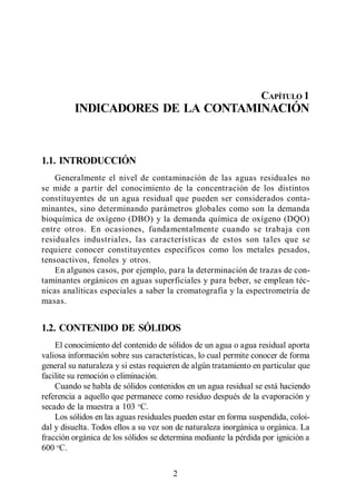 Indicadores de la Contaminación




                                                                    CAPÍTULO 1
         INDICADORES DE LA CONTAMINACIÓN



1.1. INTRODUCCIÓN
    Generalmente el nivel de contaminación de las aguas residuales no
se mide a partir del conocimiento de la concentración de los distintos
constituyentes de un agua residual que pueden ser considerados conta-
minantes, sino determinando parámetros globales como son la demanda
bioquímica de oxígeno (DBO) y la demanda química de oxígeno (DQO)
entre otros. En ocasiones, fundamentalmente cuando se trabaja con
residuales industriales, las características de estos son tales que se
requiere conocer constituyentes específicos como los metales pesados,
tensoactivos, fenoles y otros.
    En algunos casos, por ejemplo, para la determinación de trazas de con-
taminantes orgánicos en aguas superficiales y para beber, se emplean téc-
nicas analíticas especiales a saber la cromatografía y la espectrometría de
masas.


1.2. CONTENIDO DE SÓLIDOS
    El conocimiento del contenido de sólidos de un agua o agua residual aporta
valiosa información sobre sus características, lo cual permite conocer de forma
general su naturaleza y si estas requieren de algún tratamiento en particular que
facilite su remoción o eliminación.
    Cuando se habla de sólidos contenidos en un agua residual se está haciendo
referencia a aquello que permanece como residuo después de la evaporación y
secado de la muestra a 103 oC.
    Los sólidos en las aguas residuales pueden estar en forma suspendida, coloi-
dal y disuelta. Todos ellos a su vez son de naturaleza inorgánica u orgánica. La
fracción orgánica de los sólidos se determina mediante la pérdida por ignición a
600 oC.


                                       2
 