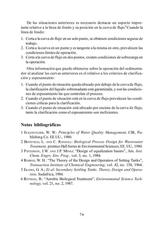Menéndez Gutiérrez, C. y J. Pérez Olmo

    De las situaciones anteriores es necesario destacar un aspecto impor-
tante relativo a la línea de fondo y su posición en la curva de flujo.6 Cuando la
línea de fondo:
1. Corta a la curva de flujo en un solo punto, se obtienen condiciones seguras de
   trabajo.
2. Corta a la curva en un punto y es tangente a la misma en otro, prevalecen las
   condiciones límites de operación.
3. Corta a la curva de flujo en dos puntos, existen condiciones de sobrecarga en
   la operación.
   Otra información que puede obtenerse sobre la operación del sedimenta-
dor al analizar las curvas anteriores es el relativo a los criterios de clarifica-
ción y espesamiento:
1. Cuando el punto de situación queda ubicado por debajo de la curva de flujo,
   la clarificación del líquido sobrenadante está garantizada, y son las condicio-
   nes de espesamiento las que controlan el proceso.
2. Cuando el punto de situación está en la curva de flujo prevalecen las condi-
   ciones críticas para la clarificación.
3. Cuando el punto de situación está ubicado por encima de la curva de flujo,
   tanto la clarificación como el espesamiento son ineficientes.


Notas bibliográficas
1 ECKENFELDER, W. W.: Principles of Water Quality Management, CBI, Pu-
      blishing Co. EE.UU., 1980.
2 BENEFIELD, L. AND C. RANDALL: Biological Process Design for Wastewater
      Treatment, prentice Hall Series in Environmental Sciences, EE. UU., 1980.
3 PATTERSON, J.W. AND J.P. MENEZ                                           Inst.
      Chem. Engrs. Env. Prog., vol. 3, no. 1, 1984.
4 ROBIND
      Transaction Institute of Chemical Engineering, vol. 42, no. 158, 1964.
5 EKAMA, G. A.; Et al: Secondary Settling Tanks. Theory, Design and Opera-
      tion, Sudafrica, 1984.
6 RITTMAN                                        Environmental Science Tech-
      nology, vol. 21, no. 2, 1987.




                                         76
 