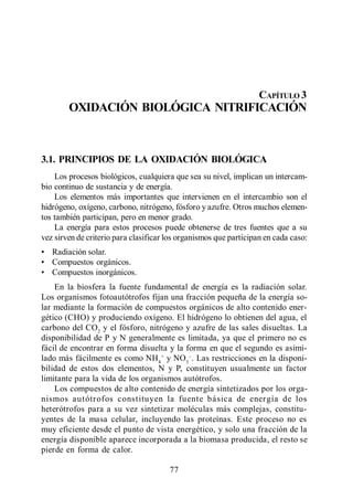 Oxidación Biológica. Nitrificación




                                                                     CAPÍTULO 3
        OXIDACIÓN BIOLÓGICA NITRIFICACIÓN



3.1. PRINCIPIOS DE LA OXIDACIÓN BIOLÓGICA
    Los procesos biológicos, cualquiera que sea su nivel, implican un intercam-
bio continuo de sustancia y de energía.
    Los elementos más importantes que intervienen en el intercambio son el
hidrógeno, oxígeno, carbono, nitrógeno, fósforo y azufre. Otros muchos elemen-
tos también participan, pero en menor grado.
    La energía para estos procesos puede obtenerse de tres fuentes que a su
vez sirven de criterio para clasificar los organismos que participan en cada caso:
   Radiación solar.
   Compuestos orgánicos.
   Compuestos inorgánicos.
    En la biosfera la fuente fundamental de energía es la radiación solar.
Los organismos fotoautótrofos fijan una fracción pequeña de la energía so-
lar mediante la formación de compuestos orgánicos de alto contenido ener-
gético (CHO) y produciendo oxígeno. El hidrógeno lo obtienen del agua, el
carbono del CO2 y el fósforo, nitrógeno y azufre de las sales disueltas. La
disponibilidad de P y N generalmente es limitada, ya que el primero no es
fácil de encontrar en forma disuelta y la forma en que el segundo es asimi-
lado más fácilmente es como NH4 + y NO3 . Las restricciones en la disponi-
bilidad de estos dos elementos, N y P, constituyen usualmente un factor
limitante para la vida de los organismos autótrofos.
    Los compuestos de alto contenido de energía sintetizados por los orga-
nismos autótrofos constituyen la fuente básica de energía de los
heterótrofos para a su vez sintetizar moléculas más complejas, constitu-
yentes de la masa celular, incluyendo las proteínas. Este proceso no es
muy eficiente desde el punto de vista energético, y solo una fracción de la
energía disponible aparece incorporada a la biomasa producida, el resto se
pierde en forma de calor.

                                       77
 
