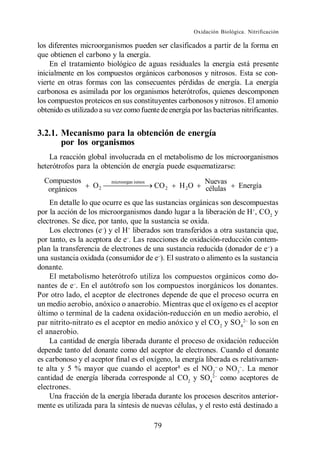Oxidación Biológica. Nitrificación

los diferentes microorganismos pueden ser clasificados a partir de la forma en
que obtienen el carbono y la energía.
    En el tratamiento biológico de aguas residuales la energía está presente
inicialmente en los compuestos orgánicos carbonosos y nitrosos. Esta se con-
vierte en otras formas con las consecuentes pérdidas de energía. La energía
carbonosa es asimilada por los organismos heterótrofos, quienes descomponen
los compuestos proteicos en sus constituyentes carbonosos y nitrosos. El amonio
obtenido es utilizado a su vez como fuente de energía por las bacterias nitrificantes.


3.2.1. Mecanismo para la obtención de energía
       por los organismos
    La reacción global involucrada en el metabolismo de los microorganismos
heterótrofos para la obtención de energía puede esquematizarse:
  Compuestos              microorgan ismos                     Nuevas
   orgánicos       O2                        CO 2   H 2O       células      Energía

    En detalle lo que ocurre es que las sustancias orgánicas son descompuestas
por la acción de los microorganismos dando lugar a la liberación de H+, CO2 y
electrones. Se dice, por tanto, que la sustancia se oxida.
    Los electrones (e ) y el H+ liberados son transferidos a otra sustancia que,
por tanto, es la aceptora de e . Las reacciones de oxidación-reducción contem-
plan la transferencia de electrones de una sustancia reducida (donador de e ) a
una sustancia oxidada (consumidor de e ). El sustrato o alimento es la sustancia
donante.
    El metabolismo heterótrofo utiliza los compuestos orgánicos como do-
nantes de e . En el autótrofo son los compuestos inorgánicos los donantes.
Por otro lado, el aceptor de electrones depende de que el proceso ocurra en
un medio aerobio, anóxico o anaerobio. Mientras que el oxígeno es el aceptor
último o terminal de la cadena oxidación-reducción en un medio aerobio, el
par nitrito-nitrato es el aceptor en medio anóxico y el CO 2 y SO4 lo son en
el anaerobio.
    La cantidad de energía liberada durante el proceso de oxidación reducción
depende tanto del donante como del aceptor de electrones. Cuando el donante
es carbonoso y el aceptor final es el oxígeno, la energía liberada es relativamen-
te alta y 5 % mayor que cuando el aceptor1 es el NO2 o NO3 . La menor
cantidad de energía liberada corresponde al CO2 y SO4 como aceptores de
electrones.
    Una fracción de la energía liberada durante los procesos descritos anterior-
mente es utilizada para la síntesis de nuevas células, y el resto está destinado a

                                             79
 