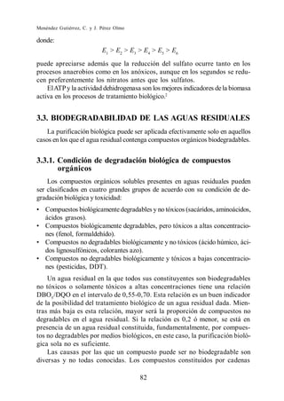 Menéndez Gutiérrez, C. y J. Pérez Olmo

donde:
                            E1 > E2 > E3 > E4 > E5 > E6
puede apreciarse además que la reducción del sulfato ocurre tanto en los
procesos anaerobios como en los anóxicos, aunque en los segundos se redu-
cen preferentemente los nitratos antes que los sulfatos.
    El ATP y la actividad dehidrogenasa son los mejores indicadores de la biomasa
activa en los procesos de tratamiento biológico.2


3.3. BIODEGRADABILIDAD DE LAS AGUAS RESIDUALES
    La purificación biológica puede ser aplicada efectivamente solo en aquellos
casos en los que el agua residual contenga compuestos orgánicos biodegradables.


3.3.1. Condición de degradación biológica de compuestos
       orgánicos
    Los compuestos orgánicos solubles presentes en aguas residuales pueden
ser clasificados en cuatro grandes grupos de acuerdo con su condición de de-
gradación biológica y toxicidad:
   Compuestos biológicamente degradables y no tóxicos (sacáridos, aminoácidos,
   ácidos grasos).
   Compuestos biológicamente degradables, pero tóxicos a altas concentracio-
   nes (fenol, formaldehído).
   Compuestos no degradables biológicamente y no tóxicos (ácido húmico, áci-
   dos lignosulfónicos, colorantes azo).
   Compuestos no degradables biológicamente y tóxicos a bajas concentracio-
   nes (pesticidas, DDT).
    Un agua residual en la que todos sus constituyentes son biodegradables
no tóxicos o solamente tóxicos a altas concentraciones tiene una relación
DBO5 /DQO en el intervalo de 0,55-0,70. Esta relación es un buen indicador
de la posibilidad del tratamiento biológico de un agua residual dada. Mien-
tras más baja es esta relación, mayor será la proporción de compuestos no
degradables en el agua residual. Si la relación es 0,2 ó menor, se está en
presencia de un agua residual constituida, fundamentalmente, por compues-
tos no degradables por medios biológicos, en este caso, la purificación bioló-
gica sola no es suficiente.
    Las causas por las que un compuesto puede ser no biodegradable son
diversas y no todas conocidas. Los compuestos constituidos por cadenas

                                         82
 
