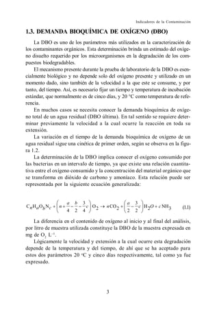 Indicadores de la Contaminación

1.3. DEMANDA BIOQUÍMICA DE OXÍGENO (DBO)
    La DBO es uno de los parámetros más utilizados en la caracterización de
los contaminantes orgánicos. Esta determinación brinda un estimado del oxíge-
no disuelto requerido por los microorganismos en la degradación de los com-
puestos biodegradables.
    El mecanismo presente durante la prueba de laboratorio de la DBO es esen-
cialmente biológico y no depende solo del oxígeno presente y utilizado en un
momento dado, sino también de la velocidad a la que este se consume, y por
tanto, del tiempo. Así, es necesario fijar un tiempo y temperatura de incubación
estándar, que normalmente es de cinco días, y 20 C como temperatura de refe-
rencia.
    En muchos casos se necesita conocer la demanda bioquímica de oxíge-
no total de un agua residual (DBO última). En tal sentido se requiere deter-
minar previamente la velocidad a la cual ocurre la reacción en toda su
extensión.
    La variación en el tiempo de la demanda bioquímica de oxígeno de un
agua residual sigue una cinética de primer orden, según se observa en la figu-
ra 1.2.
    La determinación de la DBO implica conocer el oxígeno consumido por
las bacterias en un intervalo de tiempo, ya que existe una relación cuantita-
tiva entre el oxígeno consumido y la concentración del material orgánico que
se transforma en dióxido de carbono y amoníaco. Esta relación puede ser
representada por la siguiente ecuación generalizada:


                     a   b   3                   a   3
C n H a Ob N c   n             c O2    n CO 2            c H 2O   c NH 3       (1.1)
                     4   2   4                   2   2

    La diferencia en el contenido de oxígeno al inicio y al final del análisis,
por litro de muestra utilizada constituye la DBO de la muestra expresada en
mg de O2 L .
    Lógicamente la velocidad y extensión a la cual ocurre esta degradación
depende de la temperatura y del tiempo, de ahí que se ha aceptado para
estos dos parámetros 20 o C y cinco días respectivamente, tal como ya fue
expresado.




                                       3
 