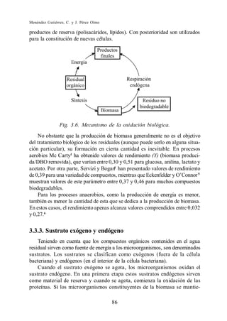 Menéndez Gutiérrez, C. y J. Pérez Olmo

productos de reserva (polisacáridos, lípidos). Con posterioridad son utilizados
para la constitución de nuevas células.




                Fig. 3.6. Mecanismo de la oxidación biológica.
    No obstante que la producción de biomasa generalmente no es el objetivo
del tratamiento biológico de los residuales (aunque puede serlo en alguna situa-
ción particular), su formación en cierta cantidad es inevitable. En procesos
aerobios Mc Carty1 ha obtenido valores de rendimiento (Y) (biomasa produci-
da/DBO removida), que varían entre 0,30 y 0,51 para glucosa, anilina, lactato y
acetato. Por otra parte, Servizi y Bogan han presentado valores de rendimiento
                                        4

                                                                              5

muestran valores de este parámetro entre 0,37 y 0,46 para muchos compuestos
biodegradables.
    Para los procesos anaerobios, como la producción de energía es menor,
también es menor la cantidad de esta que se dedica a la producción de biomasa.
En estos casos, el rendimiento apenas alcanza valores comprendidos entre 0,032
y 0,27.6


3.3.3. Sustrato exógeno y endógeno
    Teniendo en cuenta que los compuestos orgánicos contenidos en el agua
residual sirven como fuente de energía a los microorganismos, son denominados
sustratos. Los sustratos se clasifican como exógenos (fuera de la célula
bacteriana) y endógenos (en el interior de la célula bacteriana).
    Cuando el sustrato exógeno se agota, los microorganismos oxidan el
sustrato endógeno. En una primera etapa estos sustratos endógenos sirven
como material de reserva y cuando se agota, comienza la oxidación de las
proteínas. Si los microorganismos constituyentes de la biomasa se mantie-

                                         86
 