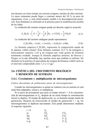 Oxidación Biológica. Nitrificación

nen durante un cierto tiempo sin sustrato exógeno, muchos de ellos morirán.
La masa remanente puede llegar a contener menos del 10 % en peso de
organismos vivos, y será relativamente estable a la descomposición poste-
rior. Este fenómeno es utilizado en la práctica para la estabilización aerobia
de los lodos.
    La oxidación del sustrato exógeno puede ser descrita según la ecuación:

                                 1      1                     1
           Cx H yO z       X       Y      Z O2     X CO2        Y H2O              (3.7)
                                 4      2                     2
   La oxidación del sustrato endógeno puede representarse:
             C5 H 7 NO 2       5 n O2   5 n CO 2   2 n H 2O   n NH 3               (3.8)
     La fórmula empírica C 5 H 7 NO 2 representa la composición media de
la materia volátil celular.7 Esta biomasa contiene 12,3 % de nitrógeno y
teóricamente requiere 1,42 g de oxígeno por cada gramo de biomasa
totalmente oxidado. Aunque la fórmula empírica anterior, de Hoover y
Porges, es la más difundida, hay muchas otras que también se utilizan. No
obstante en la práctica el equivalente de oxígeno de biomasa volátil varía en
el intervalo comprendido entre 1,3 y 1,5 gg .


3.4. CINÉTICA DEL CRECIMIENTO BIOLÓGICO
     Y REMOCIÓN DE SUSTRATO
3.4.1. Crecimiento y multiplicación de microorganismos
Cultivo discontinuo de poblaciones puras de microorganismos
    Cuando los microorganismos se ponen en contacto con un sustrato al cual
están bien adaptados, crecen y se multiplican.
    Si se parte de presuponer que para el tiempo inicial t = 0 la concentra-
ción de microorganismos es X0, después de un cierto tiempo la concentración
inicial se duplica. El tiempo de duplicación, tg, es llamado tiempo medio de
generación. Después de transcurrido el tiempo de generación t = tg, los
microorganismos se duplican nuevamente. Esto puede demostrarse mediante
el esquema siguiente:
                t=0                     X0
                tg                      2X0                   21 X0
                2tg                     4X0                   22 X0
                3tg                     8 X0                  23 X0
                n tg                                          2n X0

                                          87
 