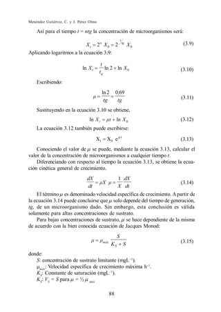 Menéndez Gutiérrez, C. y J. Pérez Olmo

    Así para el tiempo t = ntg la concentración de microorganismos será:
                                                            t
                           X t 2n X 0 2                         tg
                                                                     X0    (3.9)
Aplicando logaritmos a la ecuación 3.9:

                                          t
                              ln X t        ln 2 ln X 0                   (3.10)
                                         tg
    Escribiendo:
                                            ln 2       0,69
                                             tg         tg                (3.11)

    Sustituyendo en la ecuación 3.10 se obtiene,
                                  ln X t               ln X 0             (3.12)
    La ecuación 3.12 también puede escribirse:
                                                            t
                                       Xt     X0 e                        (3.13)
    Conociendo el valor de se puede, mediante la ecuación 3.13, calcular el
valor de la concentración de microorganismos a cualquier tiempo t.
    Diferenciando con respecto al tiempo la ecuación 3.13, se obtiene la ecua-
ción cinética general de crecimiento.
                                dX                      1 dX
                                                                          (3.14)
                                dt                      X dt
    El término es denominado velocidad específica de crecimiento. A partir de
la ecuación 3.14 puede concluirse que solo depende del tiempo de generación,
tg, de un microorganismo dado. Sin embargo, esta conclusión es válida
solamente para altas concentraciones de sustrato.
    Para bajas concentraciones de sustrato, se hace dependiente de la misma
de acuerdo con la bien conocida ecuación de Jacques Monod:
                                                        S
                                            máx
                                                   KS            S        (3.15)

donde:
   S: concentración de sustrato limitante (mgL ).
    máx
       : Velocidad específica de crecimiento máxima h .
   KS: Constante de saturación (mgL ).
   KS: VS = S para = ½ máx

                                                  88
 
