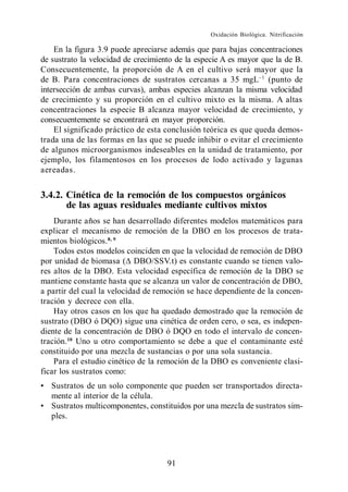 Oxidación Biológica. Nitrificación

    En la figura 3.9 puede apreciarse además que para bajas concentraciones
de sustrato la velocidad de crecimiento de la especie A es mayor que la de B.
Consecuentemente, la proporción de A en el cultivo será mayor que la
de B. Para concentraciones de sustratos cercanas a 35 mgL (punto de
intersección de ambas curvas), ambas especies alcanzan la misma velocidad
de crecimiento y su proporción en el cultivo mixto es la misma. A altas
concentraciones la especie B alcanza mayor velocidad de crecimiento, y
consecuentemente se encontrará en mayor proporción.
    El significado práctico de esta conclusión teórica es que queda demos-
trada una de las formas en las que se puede inhibir o evitar el crecimiento
de algunos microorganismos indeseables en la unidad de tratamiento, por
ejemplo, los filamentosos en los procesos de lodo activado y lagunas
aereadas.


3.4.2. Cinética de la remoción de los compuestos orgánicos
       de las aguas residuales mediante cultivos mixtos
    Durante años se han desarrollado diferentes modelos matemáticos para
explicar el mecanismo de remoción de la DBO en los procesos de trata-
mientos biológicos. 8, 9
    Todos estos modelos coinciden en que la velocidad de remoción de DBO
por unidad de biomasa ( DBO/SSV.t) es constante cuando se tienen valo-
res altos de la DBO. Esta velocidad específica de remoción de la DBO se
mantiene constante hasta que se alcanza un valor de concentración de DBO,
a partir del cual la velocidad de remoción se hace dependiente de la concen-
tración y decrece con ella.
    Hay otros casos en los que ha quedado demostrado que la remoción de
sustrato (DBO ó DQO) sigue una cinética de orden cero, o sea, es indepen-
diente de la concentración de DBO ó DQO en todo el intervalo de concen-
tración. 10 Uno u otro comportamiento se debe a que el contaminante esté
constituido por una mezcla de sustancias o por una sola sustancia.
    Para el estudio cinético de la remoción de la DBO es conveniente clasi-
ficar los sustratos como:
   Sustratos de un solo componente que pueden ser transportados directa-
   mente al interior de la célula.
   Sustratos multicomponentes, constituidos por una mezcla de sustratos sim-
   ples.




                                     91
 