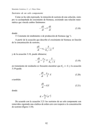 Menéndez Gutiérrez, C. y J. Pérez Olmo

Sustratos de un solo componente
    Como ya ha sido expresado, la remoción de sustrato de una solución, siem-
pre va acompañada de crecimiento de biomasa, existiendo una relación mate-
mática que vincula ambos fenómenos:
                                           dX             dS
                                                      Y                            (3.18)
                                           dt             dt
donde:
   Y: Constante de rendimiento o de producción de biomasa (gg ).
    A partir de la ecuación que describe el crecimiento de biomasa en función
de la concentración de sustrato,
                                 dX                       S
                                              m                       X
                                 dt                 KS        S
y de la ecuación 3.18, puede obtenerse:

                                  dS            m                 S
                                                      X                            (3.19)
                                  dt        Y             KS          S
en tratamiento de residuales es frecuente encontrar que KS                S, y la ecuación
3.19 queda:
                                         dS               m
                                                              X                    (3.20)
                                         dt           Y
o también:
                                           dS
                                                      KX                           (3.21)
                                           dt
donde:

                                                  m           1
                                       K              d
                                                Y
    De acuerdo con la ecuación 3.21 los sustratos de un solo componente son
removidos siguiendo una cinética de orden cero con respecto a la concentración
de sustrato (figura 3.10).




                                                    92
 