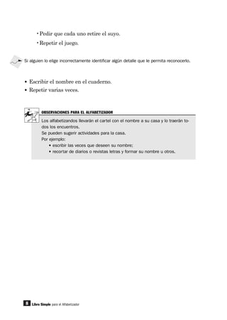 8
•Pedir que cada uno retire el suyo.
•Repetir el juego.
Libro Simple para el Alfabetizador
Si alguien lo elige incorrectamente identificar algún detalle que le permita reconocerlo.
• Escribir el nombre en el cuaderno.
• Repetir varias veces.
OBSERVACIONES PARA EL ALFABETIZADOR
Los alfabetizandos llevarán el cartel con el nombre a su casa y lo traerán to-
dos los encuentros.
Se pueden sugerir actividades para la casa.
Por ejemplo:
• escribir las veces que deseen su nombre;
• recortar de diarios o revistas letras y formar su nombre u otros.
 