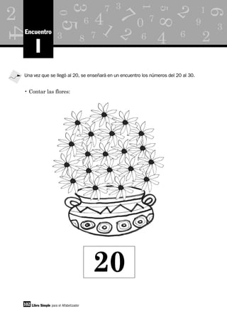 1
2
6
7
8
d
3 7
3
0
5
5
3
6
4
8
as 7
1
6
7
0
4
4
M
1 9
3k
6
2 2
2
102
I
Encuentro
Libro Simple para el Alfabetizador
Una vez que se llegó al 20, se enseñará en un encuentro los números del 20 al 30.
• Contar las flores:
20
 