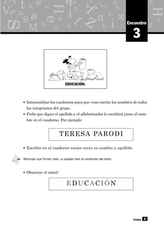 y
g
p
x
o
d
b q
e
z
c
hr
eH
H
s
s
as y
j
b
f
a
i
i
M
f q
kk
L
V
t Y
z
9
m
i
o
r m
w
3
Encuentro
• Intercambiar los cuadernos para que vean escrito los nombres de todos
los integrantes del grupo.
• Pedir que digan el apellido y el alfabetizador lo escribirá junto al nom-
bre en el cuaderno. Por ejemplo:
Lengua
• Escribir en el cuaderno varias veces su nombre y apellido.
TERESA PARODI
EDUCACIÓN
Recordar que firmen sólo, si pueden leer el contenido del texto.
• Observar el cartel:
EDUCACIÓN.
 