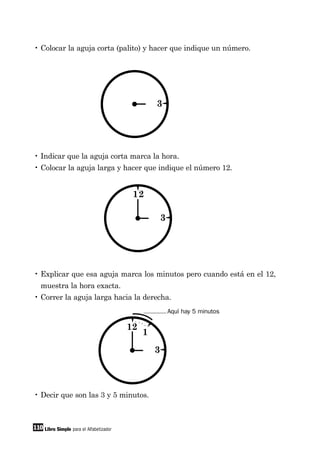 110 Libro Simple para el Alfabetizador
• Colocar la aguja corta (palito) y hacer que indique un número.
• Indicar que la aguja corta marca la hora.
• Colocar la aguja larga y hacer que indique el número 12.
• Explicar que esa aguja marca los minutos pero cuando está en el 12,
muestra la hora exacta.
• Correr la aguja larga hacia la derecha.
• Decir que son las 3 y 5 minutos.
Aquí hay 5 minutos
3
3
12
3
1
12
 