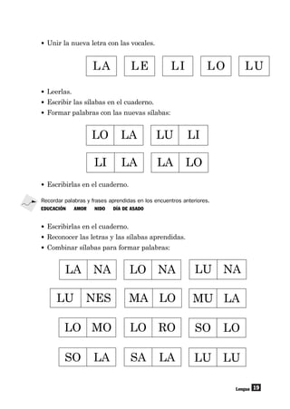 19
• Unir la nueva letra con las vocales.
Lengua
LA LE LI LO LU
• Leerlas.
• Escribir las sílabas en el cuaderno.
• Formar palabras con las nuevas sílabas:
LO LA LU LI
LI LA LA LO
LA NA LO NA
LU NES MA LO
LU NA
LO MO LO RO SO LO
SO LA SA LA LU LU
MU LA
• Escribirlas en el cuaderno.
Recordar palabras y frases aprendidas en los encuentros anteriores.
EDUCACIÓN AMOR NIDO DÍA DE ASADO
• Escribirlas en el cuaderno.
• Reconocer las letras y las sílabas aprendidas.
• Combinar sílabas para formar palabras:
 