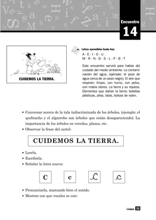 y
g
p
x
o
d
b q
e
z
c
hr
eH
H
s
s
as y
j
b
f
a
i
i
M
f q
kk
L
V
t Y
z
33
m
i
o
r m
w
14
Encuentro
• Conversar acerca de la tala indiscriminada de los árboles, (ejemplo: el
quebracho y el algarrobo son árboles que están desapareciendo). La
importancia de los árboles en veredas, plazas, etc.
• Observar la frase del cartel:
Lengua
A - E - I - O - U
M - R - N - D - S - L - P - B - T
Letras aprendidas hasta hoy:
Este encuentro servirá para hablar del
cuidado del medio ambiente. La contami-
nación del agua, (ejemplo: el pozo de
agua cerca de un pozo negro). El aire que
respiran: limpio, con humo, con polvo,
con malos olores. La tierra y su riqueza.
Elementos que dañan la tierra: botellas
plásticas, pilas, latas, bolsas de nylon.
CUIDEMOS LA TIERRA.
• Leerla.
• Escribirla.
• Señalar la letra nueva:
• Pronunciarla, marcando bien el sonido.
• Mostrar con que vocales se une:
C c
CUIDEMOS LA TIERRA.
 