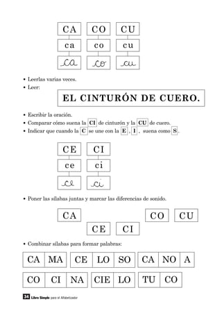 34
• Leerlas varias veces.
• Leer:
Libro Simple para el Alfabetizador
CA CO CU
CA
CE CI
CO CU
ca co cu
CE CI
ce ci
EL CINTURÓN DE CUERO.
• Escribir la oración.
• Comparar cómo suena la CI de cinturón y la CU de cuero.
• Indicar que cuando la C se une con la E , I , suena como S .
• Poner las sílabas juntas y marcar las diferencias de sonido.
• Combinar sílabas para formar palabras:
CA MA CE LO SO CA NO A
TU COCIE LOCO CI NA
 