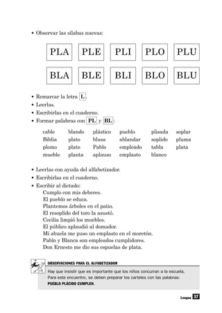 37
• Observar las sílabas nuevas:
Lengua
PLA PLE PLI PLO PLU
BLA BLE BLI BLO BLU
• Remarcar la letra L .
• Leerlas.
• Escribirlas en el cuaderno.
• Formar palabras con PL y BL :
cable blando plástico pueblo plisada soplar
Biblia plato blusa ablandar soplido pluma
plomo plato Pablo empleado tabla plata
mueble planta aplauso emplasto blanco
• Leerlas con ayuda del alfabetizador.
• Escribirlas en el cuaderno.
• Escribir al dictado:
Cumplo con mis deberes.
El pueblo se educa.
Plantemos árboles en el patio.
El resoplido del toro la asustó.
Cecilia limpió los muebles.
El público aplaudió al domador.
Mi abuela me puso un emplasto en el moretón.
Pablo y Blanca son empleados cumplidores.
Don Ernesto me dio sus espuelas de plata.
OBSERVACIONES PARA EL ALFABETIZADOR
Hay que insistir que es importante que los niños concurran a la escuela.
Para este encuentro, se deben preparar los carteles con las palabras:
PUEBLO PLÁCIDO CUMPLEN.
 