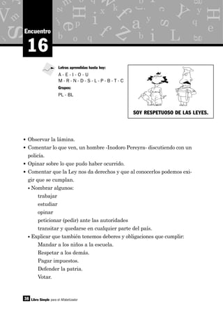 y
g
p
x
o
d
b q
e
z
m
j
c
m
i
o
eH
H
s
s
as y
j
b
f
a
i
i
M f
q
kk
L
V Y
z
o q
r
b iw
38
16
Encuentro
• Observar la lámina.
• Comentar lo que ven, un hombre -Inodoro Pereyra- discutiendo con un
policía.
• Opinar sobre lo que pudo haber ocurrido.
• Comentar que la Ley nos da derechos y que al conocerlos podemos exi-
gir que se cumplan.
• Nombrar algunos:
trabajar
estudiar
opinar
peticionar (pedir) ante las autoridades
transitar y quedarse en cualquier parte del país.
• Explicar que también tenemos deberes y obligaciones que cumplir:
Mandar a los niños a la escuela.
Respetar a los demás.
Pagar impuestos.
Defender la patria.
Votar.
Libro Simple para el Alfabetizador
Letras aprendidas hasta hoy:
A - E - I - O - U
M - R - N - D - S - L - P - B - T - C
Grupos:
PL - BL
SOY RESPETUOSO DE LAS LEYES.
 