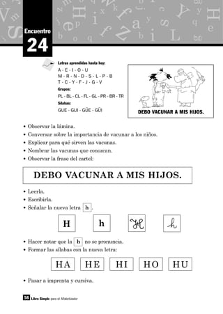 y
g
p
x
o
d
b q
e
z
m
j
c
m
i
o
eH
H
s
s
as y
j
b
f
a
i
i
M f
q
kk
L
V Y
z
o q
r
b iw
58
24
Encuentro
• Observar la lámina.
• Conversar sobre la importancia de vacunar a los niños.
• Explicar para qué sirven las vacunas.
• Nombrar las vacunas que conozcan.
• Observar la frase del cartel:
Libro Simple para el Alfabetizador
Letras aprendidas hasta hoy:
A - E - I - O - U
M - R - N - D - S - L - P - B
T - C - Y - F - J - G - V
Grupos:
PL - BL - CL - FL - GL - PR - BR - TR
Sílabas:
GUE - GUI - GÜE - GÜI
DEBO VACUNAR A MIS HIJOS.
• Leerla.
• Escribirla.
• Señalar la nueva letra h .
HA HE HI HO HU
• Hacer notar que la h no se pronuncia.
• Formar las sílabas con la nueva letra:
DEBO VACUNAR A MIS HIJOS.
H h
• Pasar a imprenta y cursiva.
 