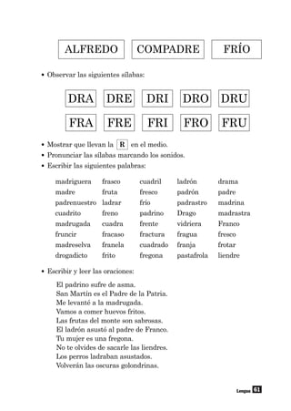 61
• Observar las siguientes sílabas:
Lengua
ALFREDO COMPADRE FRÍO
DRA DRE DRI DRO DRU
FRA FRE FRI FRO FRU
• Mostrar que llevan la R en el medio.
• Pronunciar las sílabas marcando los sonidos.
• Escribir las siguientes palabras:
madriguera frasco cuadril ladrón drama
madre fruta fresco padrón padre
padrenuestro ladrar frío padrastro madrina
cuadrito freno padrino Drago madrastra
madrugada cuadra frente vidriera Franco
fruncir fracaso fractura fragua fresco
madreselva franela cuadrado franja frotar
drogadicto frito fregona pastafrola liendre
• Escribir y leer las oraciones:
El padrino sufre de asma.
San Martín es el Padre de la Patria.
Me levanté a la madrugada.
Vamos a comer huevos fritos.
Las frutas del monte son sabrosas.
El ladrón asustó al padre de Franco.
Tu mujer es una fregona.
No te olvides de sacarle las liendres.
Los perros ladraban asustados.
Volverán las oscuras golondrinas.
 