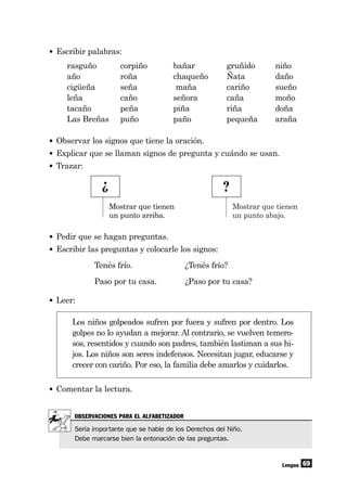 Mostrar que tienen
un punto abajo.
69
• Escribir palabras:
rasguño corpiño bañar gruñido niño
año roña chaqueño Ñata daño
cigüeña seña maña cariño sueño
leña caño señora caña moño
tacaño peña piña riña doña
Las Breñas puño paño pequeña araña
Lengua
¿ ?
• Observar los signos que tiene la oración.
• Explicar que se llaman signos de pregunta y cuándo se usan.
• Trazar:
• Pedir que se hagan preguntas.
• Escribir las preguntas y colocarle los signos:
Tenés frío. ¿Tenés frío?
Paso por tu casa. ¿Paso por tu casa?
• Leer:
Los niños golpeados sufren por fuera y sufren por dentro. Los
golpes no lo ayudan a mejorar. Al contrario, se vuelven temero-
sos, resentidos y cuando son padres, también lastiman a sus hi-
jos. Los niños son seres indefensos. Necesitan jugar, educarse y
crecer con cariño. Por eso, la familia debe amarlos y cuidarlos.
• Comentar la lectura.
Mostrar que tienen
un punto arriba.
OBSERVACIONES PARA EL ALFABETIZADOR
Sería importante que se hable de los Derechos del Niño.
Debe marcarse bien la entonación de las preguntas.
 